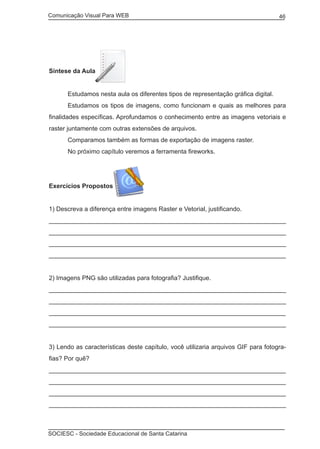 Comunicação Visual Para WEB								
SOCIESC - Sociedade Educacional de Santa Catarina						
46
Síntese da Aula
	 Estudamos nesta aula os diferentes tipos de representação gráfica digital.
	 Estudamos os tipos de imagens, como funcionam e quais as melhores para
finalidades específicas. Aprofundamos o conhecimento entre as imagens vetoriais e
raster juntamente com outras extensões de arquivos.
	 Comparamos também as formas de exportação de imagens raster.
	 No próximo capítulo veremos a ferramenta fireworks.
Exercícios Propostos
1) Descreva a diferença entre imagens Raster e Vetorial, justificando.
____________________________________________________________________
____________________________________________________________________
_____________________________________________________________________________________________
____________________________________________________________________________________________
2) Imagens PNG são utilizadas para fotografia? Justifique.
____________________________________________________________________
____________________________________________________________________
________________________________________________________________________
_______________________________________________________________________
3) Lendo as características deste capítulo, você utilizaria arquivos GIF para fotogra-
fias? Por quê?
___________________________________________________________________
___________________________________________________________________
___________________________________________________________________
____________________________________________________________________
 