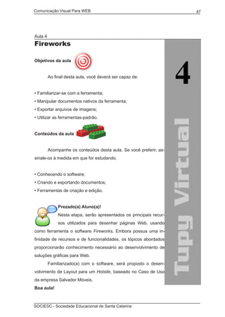 Comunicação Visual Para WEB								
SOCIESC - Sociedade Educacional de Santa Catarina						
47
Aula 4
Fireworks
Objetivos da aula
	 Ao final desta aula, você deverá ser capaz de:
• Familiarizar-se com a ferramenta;
• Manipular documentos nativos da ferramenta;
• Exportar arquivos de imagens;
• Utilizar as ferramentas-padrão.
Conteúdos da aula
	
	 Acompanhe os conteúdos desta aula. Se você preferir, as-
sinale-os à medida em que for estudando.
• Conhecendo o software;
• Criando e exportando documentos;
• Ferramentas de criação e edição.
Prezado(a) Aluno(a)!
Nesta etapa, serão apresentados os principais recur-
sos utilizados para desenhar páginas Web, usando
como ferramenta o software Fireworks. Embora possua uma in-
finidade de recursos e de funcionalidades, os tópicos abordados
proporcionarão conhecimento necessário ao desenvolvimento de
soluções gráficas para Web.
	 Familiarizado(a) com o software, será proposto o desen-
volvimento de Layout para um Hotsite, baseado no Caso de Uso
da empresa Salvador Móveis.
Boa aula!
 