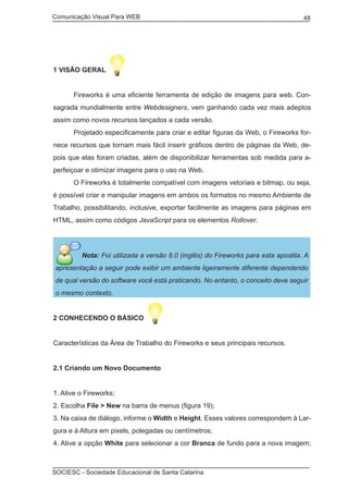 Comunicação Visual Para WEB								
SOCIESC - Sociedade Educacional de Santa Catarina						
48
1 VISÃO GERAL
	 Fireworks é uma eficiente ferramenta de edição de imagens para web. Con-
sagrada mundialmente entre Webdesigners, vem ganhando cada vez mais adeptos
assim como novos recursos lançados a cada versão.
	 Projetado especificamente para criar e editar figuras da Web, o Fireworks for-
nece recursos que tornam mais fácil inserir gráficos dentro de páginas da Web, de-
pois que elas foram criadas, além de disponibilizar ferramentas sob medida para a-
perfeiçoar e otimizar imagens para o uso na Web.
	 O Fireworks é totalmente compatível com imagens vetoriais e bitmap, ou seja,
é possível criar e manipular imagens em ambos os formatos no mesmo Ambiente de
Trabalho, possibilitando, inclusive, exportar facilmente as imagens para páginas em
HTML, assim como códigos JavaScript para os elementos Rollover.
Nota: Foi utilizada a versão 8.0 (inglês) do Fireworks para esta apostila. A
apresentação a seguir pode exibir um ambiente ligeiramente diferente dependendo
de qual versão do software você está praticando. No entanto, o conceito deve seguir
o mesmo contexto.
2 CONHECENDO O BÁSICO
Características da Área de Trabalho do Fireworks e seus principais recursos.
2.1 Criando um Novo Documento
1. Ative o Fireworks;
2. Escolha File > New na barra de menus (figura 19);
3. Na caixa de diálogo, informe o Width e Height. Esses valores correspondem à Lar-
gura e à Altura em pixels, polegadas ou centímetros;
4. Ative a opção White para selecionar a cor Branca de fundo para a nova imagem;
 