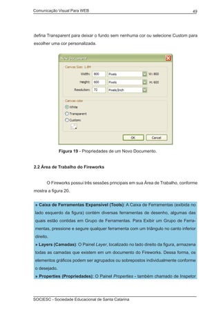Comunicação Visual Para WEB								
SOCIESC - Sociedade Educacional de Santa Catarina						
49
defina Transparent para deixar o fundo sem nenhuma cor ou selecione Custom para
escolher uma cor personalizada.
	 Figura 19 - Propriedades de um Novo Documento.
2.2 Área de Trabalho do Fireworks
	 O Fireworks possui três sessões principais em sua Área de Trabalho, conforme
mostra a figura 20.
» Caixa de Ferramentas Expansível (Tools): A Caixa de Ferramentas (exibida no
lado esquerdo da figura) contém diversas ferramentas de desenho, algumas das
quais estão contidas em Grupo de Ferramentas. Para Exibir um Grupo de Ferra-
mentas, pressione e segure qualquer ferramenta com um triângulo no canto inferior
direito.
» Layers (Camadas): O Painel Layer, localizado no lado direito da figura, armazena
todas as camadas que existem em um documento do Fireworks. Dessa forma, os
elementos gráficos podem ser agrupados ou sobrepostos individualmente conforme
o desejado.
» Properties (Propriedades): O Painel Properties - também chamado de Inspetor
 