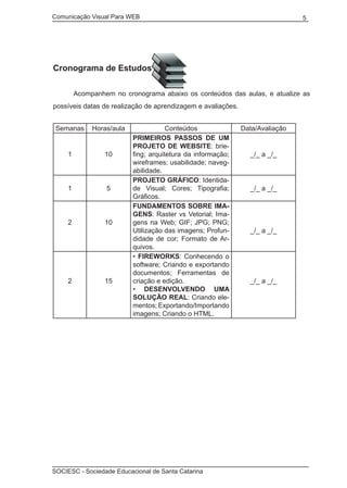 Comunicação Visual Para WEB								
SOCIESC - Sociedade Educacional de Santa Catarina						
5
Cronograma de Estudos
	 Acompanhem no cronograma abaixo os conteúdos das aulas, e atualize as
possíveis datas de realização de aprendizagem e avaliações.
Semanas Horas/aula Conteúdos Data/Avaliação
1 10
PRIMEIROS PASSOS DE UM
PROJETO DE WEBSITE: brie-
fing; arquitetura da informação;
wireframes; usabilidade; naveg-
abilidade.
_/_ a _/_
1 5
PROJETO GRÁFICO: Identida-
de Visual; Cores; Tipografia;
Gráficos.
_/_ a _/_
2 10
FUNDAMENTOS SOBRE IMA-
GENS: Raster vs Vetorial; Ima-
gens na Web; GIF; JPG; PNG;
Utilização das imagens; Profun-
didade de cor; Formato de Ar-
quivos.
_/_ a _/_
2 15
• FIREWORKS: Conhecendo o
software; Criando e exportando
documentos; Ferramentas de
criação e edição.
• DESENVOLVENDO UMA
SOLUÇÃO REAL: Criando ele-
mentos; Exportando/Importando
imagens; Criando o HTML.
_/_ a _/_
 