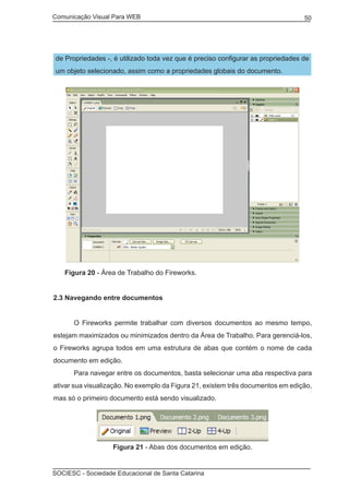 Comunicação Visual Para WEB								
SOCIESC - Sociedade Educacional de Santa Catarina						
50
de Propriedades -, é utilizado toda vez que é preciso configurar as propriedades de
um objeto selecionado, assim como a propriedades globais do documento.
Figura 20 - Área de Trabalho do Fireworks.
2.3 Navegando entre documentos
	 O Fireworks permite trabalhar com diversos documentos ao mesmo tempo,
estejam maximizados ou minimizados dentro da Área de Trabalho. Para gerenciá-los,
o Fireworks agrupa todos em uma estrutura de abas que contém o nome de cada
documento em edição.
	 Para navegar entre os documentos, basta selecionar uma aba respectiva para
ativar sua visualização. No exemplo da Figura 21, existem três documentos em edição,
mas só o primeiro documento está sendo visualizado.
Figura 21 - Abas dos documentos em edição.
 