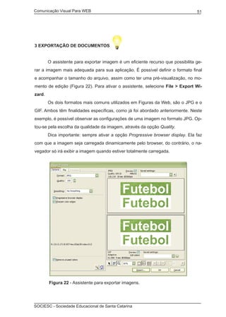 Comunicação Visual Para WEB								
SOCIESC - Sociedade Educacional de Santa Catarina						
51
3 Exportação de documentos
	 O assistente para exportar imagem é um eficiente recurso que possibilita ge-
rar a imagem mais adequada para sua aplicação. É possível definir o formato final
e acompanhar o tamanho do arquivo, assim como ter uma pré-visualização, no mo-
mento de edição (Figura 22). Para ativar o assistente, selecione File > Export Wi-
zard.
	 Os dois formatos mais comuns utilizados em Figuras da Web, são o JPG e o
GIF. Ambos têm finalidades específicas, como já foi abordado anteriormente. Neste
exemplo, é possível observar as configurações de uma imagem no formato JPG. Op-
tou-se pela escolha da qualidade da imagem, através da opção Quality.
	 Dica importante: sempre ativar a opção Progressive browser display. Ela faz
com que a imagem seja carregada dinamicamente pelo browser, do contrário, o na-
vegador só irá exibir a imagem quando estiver totalmente carregada.
	 Figura 22 - Assistente para exportar imagens.
 