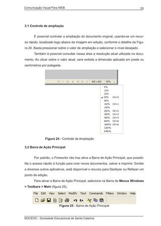 Comunicação Visual Para WEB								
SOCIESC - Sociedade Educacional de Santa Catarina						
53
3.1 Controle de ampliação
	 É possível controlar a ampliação do documento original, usando-se um recur-
so rápido, localizado logo abaixo da imagem em edição, conforme o detalhe da Figu-
ra 24. Basta pressionar sobre o valor de ampliação e selecionar o nível desejado.
	 Também é possível consultar nessa área a resolução atual utilizada no docu-
mento. Ao clicar sobre o valor atual, será exibida a dimensão aplicada em pixels ou
centímetros por polegada.
		 Figura 24 - Controle de Ampliação
3.2 Barra de Ação Principal
	 Por padrão, o Fireworks não traz ativa a Barra de Ação Principal, que possibi-
lita o acesso rápido à função para criar novos documentos, salvar e imprimir. Similar
a diversos outros aplicativos, está disponível o recurso para Desfazer ou Refazer um
ponto de edição.
	 Para ativar a Barra de Ação Principal, selecione na Barra de Menus Windows
> Toolbars > Main (figura 25).
Figura 25 - Barra de Ação Principal
 