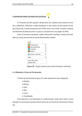 Comunicação Visual Para WEB								
SOCIESC - Sociedade Educacional de Santa Catarina						
54
4 Exportar para outros aplicativos
	 O Fireworks permite exportar rapidamente seu trabalho para diversos forma-
tos e aplicativos. Utilizando o botão localizado no topo direito do documento de edi-
ção (Figura 26), é possível exportar para HTML assim como Flash. A opção Visualizar
nos Browsers dá idéia de como o Layout se comporta em uma página da Web.
	 Entre os formatos suportados, estão o Microsoft FrontPage e Adobe GoLive®,
além de outras ferramentas da família Macromedia e Adobe.
			 Figura 26 - Opção exportar para outros formatos e softwares.
4.1 Utilizando a Caixa de Ferramentas
	 A Caixa de Ferramentas (Figura 27), está separada em seis categorias:
		 » Seleção,
		 » Bitmap,
		 » Vetor,
		 » Web,
		 » Cores,
		 » Visualização.
	 Para selecionar uma ferramenta ou subferramenta, basta clicar sobre o ícone
desejado ou pressioná-lo quando estiver dentro de um Grupo de Ferramentas (Figura
28).
 