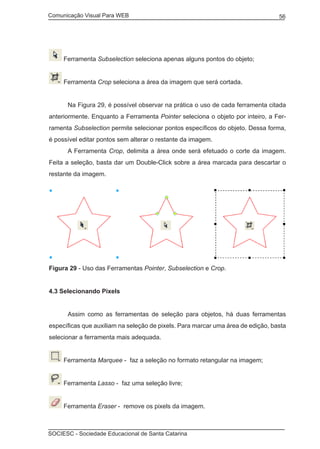 Comunicação Visual Para WEB								
SOCIESC - Sociedade Educacional de Santa Catarina						
56
Ferramenta Subselection seleciona apenas alguns pontos do objeto;
Ferramenta Crop seleciona a área da imagem que será cortada.
	 Na Figura 29, é possível observar na prática o uso de cada ferramenta citada
anteriormente. Enquanto a Ferramenta Pointer seleciona o objeto por inteiro, a Fer-
ramenta Subselection permite selecionar pontos específicos do objeto. Dessa forma,
é possível editar pontos sem alterar o restante da imagem.
	 A Ferramenta Crop, delimita a área onde será efetuado o corte da imagem.
Feita a seleção, basta dar um Double-Click sobre a área marcada para descartar o
restante da imagem.
Figura 29 - Uso das Ferramentas Pointer, Subselection e Crop.
4.3 Selecionando Pixels
	 Assim como as ferramentas de seleção para objetos, há duas ferramentas
específicas que auxiliam na seleção de pixels. Para marcar uma área de edição, basta
selecionar a ferramenta mais adequada.
Ferramenta Marquee - faz a seleção no formato retangular na imagem;
Ferramenta Lasso - faz uma seleção livre;
Ferramenta Eraser - remove os pixels da imagem.
 