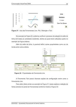 Comunicação Visual Para WEB								
SOCIESC - Sociedade Educacional de Santa Catarina						
58
Figura 31 - Uso das Ferramentas Line, Pen, Retangle e Text.
	 No exemplo da Figura 32, podemos verificar o processo de seleção do estilo de
linha com todas as variedades existentes, dentre as quais foram utilizadas quatro no
exemplo da Figura anterior.
	 Além do estilo de linha, é possível definir outras propriedades como cor da
borda entre outros efeitos.
Figura 32 - Propriedades da Ferramenta Line
	 A Ferramenta Text possui diversas opções de configuração assim como a
Ferramenta Line.
	 Para obter efeito similar ao exemplo da Figura 31, basta explorar a seleção de
fontes através do painel de Ferramentas conforme mostra a Figura 33.
 