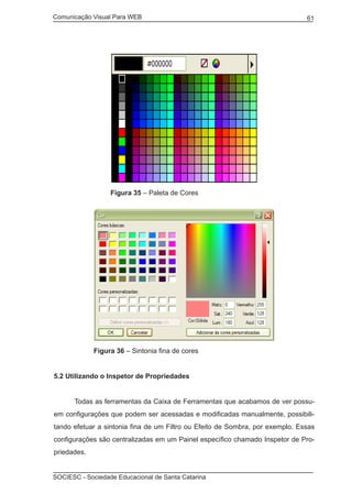 Comunicação Visual Para WEB								
SOCIESC - Sociedade Educacional de Santa Catarina						
61
		 Figura 35 – Paleta de Cores
	 Figura 36 – Sintonia fina de cores
5.2 Utilizando o Inspetor de Propriedades
	 Todas as ferramentas da Caixa de Ferramentas que acabamos de ver possu-
em configurações que podem ser acessadas e modificadas manualmente, possibili-
tando efetuar a sintonia fina de um Filtro ou Efeito de Sombra, por exemplo. Essas
configurações são centralizadas em um Painel específico chamado Inspetor de Pro-
priedades.
 