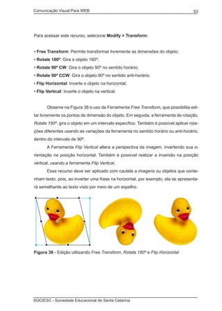 Comunicação Visual Para WEB								
SOCIESC - Sociedade Educacional de Santa Catarina						
63
Para acessar este recurso, selecione Modify > Transform:
• Free Transform: Permite transformar livremente as dimensões do objeto;
• Rotate 180º: Gira o objeto 180º;
• Rotate 90º CW: Gira o objeto 90º no sentido horário;
• Rotate 90º CCW: Gira o objeto 90º no sentido anti-horário;
• Flip Horizontal: Inverte o objeto na horizontal;
• Flip Vertical: Inverte o objeto na vertical.
	 Observe na Figura 38 o uso da Ferramenta Free Transform, que possibilita edi-
tar livremente os pontos de dimensão do objeto. Em seguida, a ferramenta de rotação,
Rotate 180º, gira o objeto em um intervalo específico. Também é possível aplicar rota-
ções diferentes usando as variações da ferramenta no sentido horário ou anti-horário,
dentro do intervalo de 90º.
	 A Ferramenta Flip Vertical altera a perspectiva da imagem, invertendo sua o-
rientação na posição horizontal. Também é possível realizar a inversão na posição
vertical, usando a ferramenta Flip Vertical.
	 Esse recurso deve ser aplicado com cautela a imagens ou objetos que conte-
nham texto, pois, ao inverter uma frase na horizontal, por exemplo, ela se apresenta-
rá semelhante ao texto visto por meio de um espelho.
Figura 38 - Edição utilizando Free Transform, Rotate 180º e Flip Horizontal
 