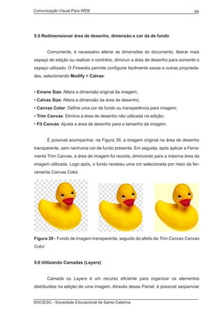Comunicação Visual Para WEB								
SOCIESC - Sociedade Educacional de Santa Catarina						
64
5.5 Redimensionar área de desenho, dimensão e cor da de fundo
	 Comumente, é necessário alterar as dimensões do documento, liberar mais
espaço de edição ou realizar o contrário, diminuir a área de desenho para somente o
espaço utilizado. O Firewoks permite configurar facilmente essas e outras proprieda-
des, selecionando Modify > Calvas:
• Emane Size: Altera a dimensão original da imagem;
• Calvas Size: Altera a dimensão da área de desenho;
• Canvas Color: Define uma cor de fundo ou transparência para imagem;
• Trim Canvas: Elimina a área de desenho não utilizada na edição;
• Fit Canvas: Ajusta a área de desenho para o tamanho da imagem.
	 É possível acompanhar, na Figura 39, a imagem original na área de desenho
transparente, sem nenhuma cor de fundo presente. Em seguida, após aplicar a Ferra-
menta Trim Canvas, a área de imagem foi recorta, diminuindo para a máxima área da
imagem utilizada. Logo após, o fundo recebeu uma cor selecionada por meio da fer-
ramenta Canvas Color.
Figura 39 - Fundo de imagem transparente, seguido do afeito da Trim Canvas Canvas
Color
5.6 Utilizando Camadas (Layers)
	 Camada ou Layers é um recurso eficiente para organizar os elementos
distribuídos na edição de uma imagem. Através desse Painel, é possível seqüenciar
 