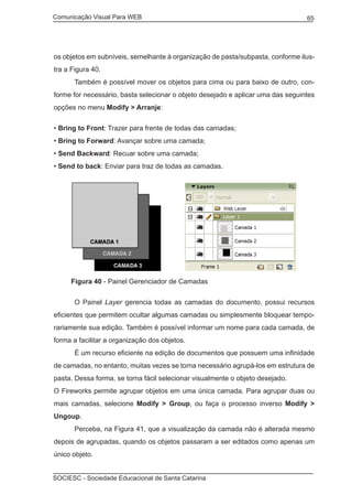 Comunicação Visual Para WEB								
SOCIESC - Sociedade Educacional de Santa Catarina						
65
os objetos em subníveis, semelhante à organização de pasta/subpasta, conforme ilus-
tra a Figura 40.
	 Também é possível mover os objetos para cima ou para baixo de outro, con-
forme for necessário, basta selecionar o objeto desejado e aplicar uma das seguintes
opções no menu Modify > Arranje:
• Bring to Front: Trazer para frente de todas das camadas;
• Bring to Forward: Avançar sobre uma camada;
• Send Backward: Recuar sobre uma camada;
• Send to back: Enviar para traz de todas as camadas.
Figura 40 - Painel Gerenciador de Camadas
	 O Painel Layer gerencia todas as camadas do documento, possui recursos
eficientes que permitem ocultar algumas camadas ou simplesmente bloquear tempo-
rariamente sua edição. Também é possível informar um nome para cada camada, de
forma a facilitar a organização dos objetos.
	 É um recurso eficiente na edição de documentos que possuem uma infinidade
de camadas, no entanto, muitas vezes se torna necessário agrupá-los em estrutura de
pasta. Dessa forma, se torna fácil selecionar visualmente o objeto desejado.
O Fireworks permite agrupar objetos em uma única camada. Para agrupar duas ou
mais camadas, selecione Modify > Group, ou faça o processo inverso Modify >
Ungoup.
	 Perceba, na Figura 41, que a visualização da camada não é alterada mesmo
depois de agrupadas, quando os objetos passaram a ser editados como apenas um
único objeto.
 