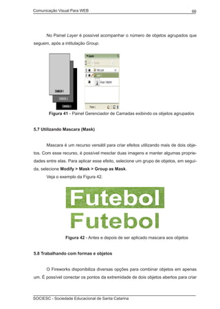 Comunicação Visual Para WEB								
SOCIESC - Sociedade Educacional de Santa Catarina						
66
	 No Painel Layer é possível acompanhar o número de objetos agrupados que
seguem, após a intitulação Group.
	 Figura 41 - Painel Gerenciador de Camadas exibindo os objetos agrupados
5.7 Utilizando Mascara (Mask)
	 Mascara é um recurso versátil para criar efeitos utilizando mais de dois obje-
tos. Com esse recurso, é possível mesclar duas imagens e manter algumas proprie-
dades entre elas. Para aplicar esse efeito, selecione um grupo de objetos, em segui-
da, selecione Modify > Mask > Group as Mask.
	 Veja o exemplo da Figura 42.
		 Figura 42 - Antes e depois de ser aplicado mascara aos objetos
5.8 Trabalhando com formas e objetos
	 O Fireworks disponibiliza diversas opções para combinar objetos em apenas
um. É possível conectar os pontos da extremidade de dois objetos abertos para criar
 