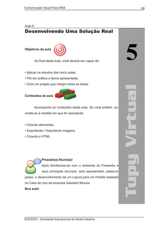 Comunicação Visual Para WEB								
SOCIESC - Sociedade Educacional de Santa Catarina						
69
Aula 5
Desenvolvendo Uma Solução Real
Objetivos da aula
	 Ao final desta aula, você deverá ser capaz de:
• Aplicar os estudos das cinco aulas;
• Pôr em prática a teoria apresentada;
• Criar um projeto que integre todas as áreas.
Conteúdos da aula
	
	 Acompanhe os conteúdos desta aula. Se você preferir, as-
sinale-os à medida em que for estudando.
• Criando elementos;
• Exportando / Importando imagens;
• Criando o HTML.
Prezado(a) Aluno(a)!
Após familiarizar-se com o ambiente do Fireworks e
seus principais recursos, será apresentado, passo-a-
passo, o desenvolvimento de um Layout para um Hotsite baseado
no Caso de Uso da empresa Salvador Móveis.
Boa aula!
 