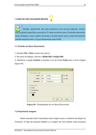 Comunicação Visual Para WEB								
SOCIESC - Sociedade Educacional de Santa Catarina						
70
1 CASO DE USO SALVADOR MÓVEIS
Hotsites, geralmente, são sites pequenos (com poucas páginas), criados
com propósito específico e provisório. É nesse momento que o Fireworks demonstra
suas vantagens, como o ganho de tempo e produtividade, pois a própria ferramenta
permite exportar todo o Layout diretamente para HTML.
1.1 Criando um Novo Documento
1. Escolha File > New na barra de menus;
2. Na caixa de diálogo, informe o Width 800 e Height 600;
3. Selecione a opção Custom e escolha a cor de fundo Preta para a nova imagem
(figura 45).
		 Figura 45 - Propriedades de um Novo Documento
1.2 Importando imagens
	 Neste exemplo foram importadas duas imagens para o ambiente de edição do
Fireworks. O logo da empresa Selbetti e a imagem de uma cadeira. Esse processo
 