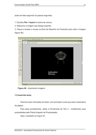 Comunicação Visual Para WEB								
SOCIESC - Sociedade Educacional de Santa Catarina						
71
pode ser feito seguindo os passos seguintes:
1. Escolha File > Import na barra de menus;
2. Selecione a imagem que deseja importar;
3. Clique e arraste o mouse na Área de Desenho do Fireworks para colar a imagem
(figura 46).
Figura 46 - Importando imagens
1.3 Inserindo texto
	 Teremos duas chamadas em texto: uma principal e outra que será a assinatura
da página.
	 Para esse procedimento, utilize a Ferramenta de Text , modificando suas
propriedades pelo Painel Inspetor de Propriedades.
	 Veja o resultado na Figura 47.
 