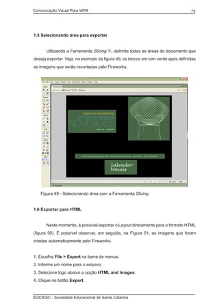 Comunicação Visual Para WEB								
SOCIESC - Sociedade Educacional de Santa Catarina						
73
1.5 Selecionando área para exportar
	 Utilizando a Ferramenta Slicing , delimite todas as áreas do documento que
deseja exportar. Veja, no exemplo da figura 49, os blocos em tom verde após definidas
as imagens que serão recortadas pelo Fireworks.
Figura 49 - Selecionando área com a Ferramenta Slicing
1.6 Exportar para HTML
	 Neste momento, é possível exportar o Layout diretamente para o formato HTML
(figura 50). É possível observar, em seguida, na Figura 51, as imagens que foram
criadas automaticamente pelo Fireworks.
1. Escolha File > Export na barra de menus;
2. Informe um nome para o arquivo;
3. Selecione logo abaixo a opção HTML and Images.
4. Clique no botão Export.
 