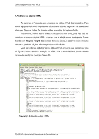 Comunicação Visual Para WEB								
SOCIESC - Sociedade Educacional de Santa Catarina						
75
1.7 Editando a página HTML
	 Ao exportar, o Fireworks gera uma série de código HTML desnecessário. Para
tornar a página mais leve, clique com o botão direito sobre a página HTML e selecione
abrir com Bloco de Notas. Se desejar, utilize seu editor de texto preferido.
	 Inicialmente, iremos retirar todas as imagens na cor preta, pois não são ne-
cessárias em nossa página HTML, uma vez que a tela já possui fundo preto. Traba-
lhando com Wight e Height, das cédulas de nossa tabela, é possível obter o mesmo
resultado, porém a página irá carregar muito mais rápido.
	 Você aprenderá a trabalhar com o código HTML em uma aula específica. Veja
na figura 52 como terminou a edição do HTML 52 e o resultado final, visualizado no
navegador, conforme mostra a Figura 53.
Figura 52 - Editando código HTML
 