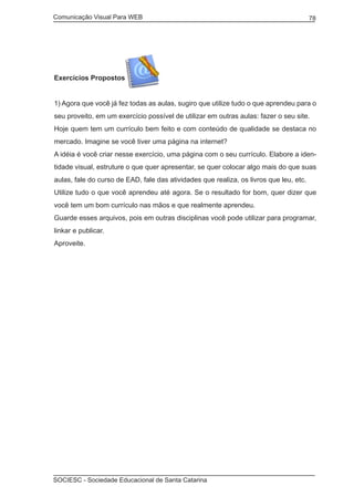 Comunicação Visual Para WEB								
SOCIESC - Sociedade Educacional de Santa Catarina						
78
Exercícios Propostos
1) Agora que você já fez todas as aulas, sugiro que utilize tudo o que aprendeu para o
seu proveito, em um exercício possível de utilizar em outras aulas: fazer o seu site.
Hoje quem tem um currículo bem feito e com conteúdo de qualidade se destaca no
mercado. Imagine se você tiver uma página na internet?
A idéia é você criar nesse exercício, uma página com o seu currículo. Elabore a iden-
tidade visual, estruture o que quer apresentar, se quer colocar algo mais do que suas
aulas, fale do curso de EAD, fale das atividades que realiza, os livros que leu, etc.
Utilize tudo o que você aprendeu até agora. Se o resultado for bom, quer dizer que
você tem um bom currículo nas mãos e que realmente aprendeu.
Guarde esses arquivos, pois em outras disciplinas você pode utilizar para programar,
linkar e publicar.
Aproveite.
 