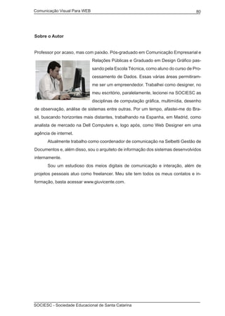 Comunicação Visual Para WEB								
SOCIESC - Sociedade Educacional de Santa Catarina						
80
Sobre o Autor
Professor por acaso, mas com paixão. Pós-graduado em Comunicação Empresarial e
Relações Públicas e Graduado em Design Gráfico pas-
sando pela Escola Técnica, como aluno do curso de Pro-
cessamento de Dados. Essas várias áreas permitiram-
me ser um empreendedor. Trabalhei como designer, no
meu escritório, paralelamente, lecionei na SOCIESC as
disciplinas de computação gráfica, multimídia, desenho
de observação, análise de sistemas entre outras. Por um tempo, afastei-me do Bra-
sil, buscando horizontes mais distantes, trabalhando na Espanha, em Madrid, como
analista de mercado na Dell Computers e, logo após, como Web Designer em uma
agência de internet.
	 Atualmente trabalho como coordenador de comunicação na Selbetti Gestão de
Documentos e, além disso, sou o arquiteto de informação dos sistemas desenvolvidos
internamente.
	 Sou um estudioso dos meios digitais de comunicação e interação, além de
projetos pessoais atuo como freelancer. Meu site tem todos os meus contatos e in-
formação, basta acessar www.giuvicente.com.
 