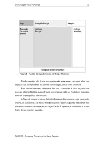 Comunicação Visual Para WEB								

13

Figura 5 - Padrão de layout definido por Felipe Memória
	

Preste atenção: isto é uma convenção não uma regra, mas para sites cujo

objetivo seja a simplicidade e a correta comunicação, serve como uma luva.
	

Para mostrar que nem tudo que é fora das convenções é ruim, seguem ima-

gens de sites fantásticos, cuja estrutura convencional pode ser muito bem explorada
com um projeto gráfico diferenciado.
	

A Figura 6 mostra o site da Selbetti Gestão de Documentos, cuja navegação

interna, do lado direito, e o menu, do lado esquerdo, fogem ao padrão tradicional, mas
não comprometem a navegação e a organização. A logomarca, assinatura e o conteúdo do site mantêm o padrão.

SOCIESC - Sociedade Educacional de Santa Catarina						

 