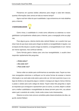 Comunicação Visual Para WEB								

	

19

Pensemos em quantos botões utilizamos para chegar a cada item desses,

quantas informações úteis vemos em tela ao mesmo tempo?
	

Agora você tem idéia do que é usabilidade. Logo entraremos em mais detalhes

para a Internet.
3 NAVEGABILIDADE
	

Como vimos, a usabilidade é o modo como utilizamos os sistemas e a nave-

gabilidade é principalmente voltada para a Internet, para a navegação entre as páginas.
	

Para alguns gurus, citemos dentre eles Jackob Nielsen, se o usuário tiver que

clicar mais do que duas vezes para chegar ao destino a navegabilidade é regular, e se
só depois de três cliques o usuário chegar ao destino, a navegabilidade é ruim. Vamos
ser menos rigorosos, mas continuar atentos.
	

Como fórmula geral e básica para uma boa navegabilidade, o usuário deve

responder rapidamente três perguntas:
	

» Onde estou?

	

» De onde vim?

	

» Para onde vou?

	

Vamos voltar ao celular para confirmarmos os exemplos reais. Façam as mes-

mas navegações anteriores e verifiquem se há outras formas de acessar a mesma
informação e se você sabe onde está e para onde vai. Um bom exercício é que o colega da direita ou da esquerda pegue o celular e navegue por alguns menus internos
e passe o celular para outro colega de classe. Façam estas três perguntas e vejam
as respostas que conseguem e apresentem para os outros, ou ainda, elejam o celular
com a melhor usabilidade e navegabilidade da classe (enviem para mim, vou adorar
saber qual o veredicto de vocês). Vocês verão coisas muito interessantes.
	

Observe os erros mais comuns cometidos pelos desenvolvedores de sites, se-

gundo Jackob Nielsen:

SOCIESC - Sociedade Educacional de Santa Catarina						

 