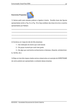 Comunicação Visual Para WEB								

22

Exercícios Propostos
1) Vamos partir para estudos práticos e ligados à teoria. Escolha duas das figuras
apresentadas (entre a Fig. 6 e a Fig. 10) e faça análises das dicas de erros e acertos
apresentados por Nielsen.

2) Construa um mapa do site de três empresas:
	

1 – Da instituição de ensino que você estuda

	

2 – Do grupo musical que você mais gosta

	

3 – De algo que você tenha conhecimento e interesse. (Esporte, entretenimen-

to, família, etc.)
3) Eleja um dos três mapas criados acima e desenvolva um exemplo de WIREFRAME
de como poderia ser apresentado o conteúdo dessa empresa.

SOCIESC - Sociedade Educacional de Santa Catarina						

 