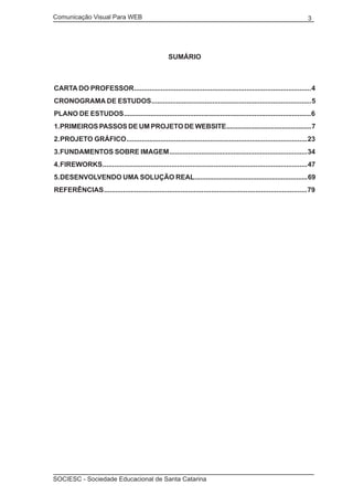 Comunicação Visual Para WEB								

3

SUMÁRIO

CARTA DO PROFESSOR ............................................................................................. 4
CRONOGRAMA DE ESTUDOS .................................................................................... 5
PLANO DE ESTUDOS ................................................................................................... 6
1. PRIMEIROS PASSOS DE UM PROJETO DE WEBSITE .............................................. 7
2. PROJETO GRÁFICO ............................................................................................... 23
3. FUNDAMENTOS SOBRE IMAGEM ......................................................................... 34
4. FIREWORKS ........................................................................................................... 47
5. DESENVOLVENDO UMA SOLUÇÃO REAL............................................................ 69
REFERÊNCIAS .......................................................................................................... 79

SOCIESC - Sociedade Educacional de Santa Catarina						

 