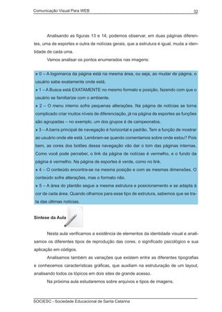Comunicação Visual Para WEB								

	

32

Analisando as figuras 13 e 14, podemos observar, em duas páginas diferen-

tes, uma de esportes e outra de notícias gerais, que a estrutura é igual, muda a identidade de cada uma.
	

Vamos analisar os pontos enumerados nas imagens:
» 0 – A logomarca da página está na mesma área, ou seja, ao mudar de página, o
usuário sabe exatamente onde está.
» 1 – A Busca está EXATAMENTE no mesmo formato e posição, fazendo com que o
usuário se familiarize com o ambiente.
» 2 – O menu interno sofre pequenas alterações. Na página de notícias se torna
complicado criar muitos níveis de diferenciação, já na página de esportes as funções
são agrupadas – no exemplo, um dos grupos é de campeonatos.
» 3 – A barra principal de navegação é horizontal e padrão. Tem a função de mostrar
ao usuário onde ele está. Lembram-se quando comentamos sobre onde estou? Pois
bem, as cores dos botões dessa navegação vão dar o tom das páginas internas.
Como você pode perceber, o link da página de notícias é vermelho, e o fundo da
página é vermelho. Na página de esportes é verde, como no link.
» 4 – O conteúdo encontra-se na mesma posição e com as mesmas dimensões. O
conteúdo sofre alterações, mas o formato não.
» 5 – A área do plantão segue a mesma estrutura e posicionamento e se adapta à
cor de cada área. Quando olhamos para esse tipo de estrutura, sabemos que se trata das últimas notícias.

Síntese da Aula
	

Nesta aula verificamos a existência de elementos da identidade visual e anali-

samos os diferentes tipos de reprodução das cores, o significado psicológico e sua
aplicação em códigos.
	

Analisamos também as variações que existem entre as diferentes tipografias

e conhecemos características gráficas, que auxiliam na estruturação de um layout,
analisando todos os tópicos em dois sites de grande acesso.
	

Na próxima aula estudaremos sobre arquivos e tipos de imagens.

SOCIESC - Sociedade Educacional de Santa Catarina						

 