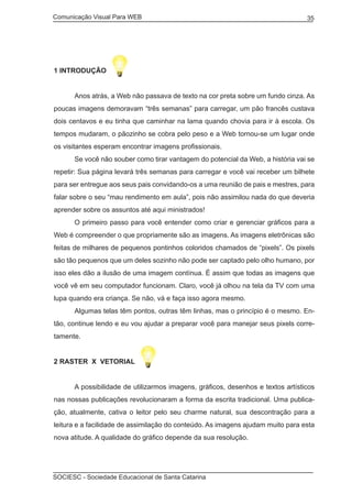 Comunicação Visual Para WEB								

35

1 INTRODUÇÃO
	

Anos atrás, a Web não passava de texto na cor preta sobre um fundo cinza. As

poucas imagens demoravam “três semanas” para carregar, um pão francês custava
dois centavos e eu tinha que caminhar na lama quando chovia para ir à escola. Os
tempos mudaram, o pãozinho se cobra pelo peso e a Web tornou-se um lugar onde
os visitantes esperam encontrar imagens profissionais.
	

Se você não souber como tirar vantagem do potencial da Web, a história vai se

repetir: Sua página levará três semanas para carregar e você vai receber um bilhete
para ser entregue aos seus pais convidando-os a uma reunião de pais e mestres, para
falar sobre o seu “mau rendimento em aula”, pois não assimilou nada do que deveria
aprender sobre os assuntos até aqui ministrados!
	

O primeiro passo para você entender como criar e gerenciar gráficos para a

Web é compreender o que propriamente são as imagens. As imagens eletrônicas são
feitas de milhares de pequenos pontinhos coloridos chamados de “pixels”. Os pixels
são tão pequenos que um deles sozinho não pode ser captado pelo olho humano, por
isso eles dão a ilusão de uma imagem contínua. É assim que todas as imagens que
você vê em seu computador funcionam. Claro, você já olhou na tela da TV com uma
lupa quando era criança. Se não, vá e faça isso agora mesmo.
	

Algumas telas têm pontos, outras têm linhas, mas o princípio é o mesmo. En-

tão, continue lendo e eu vou ajudar a preparar você para manejar seus pixels corretamente.
2 RASTER X VETORIAL
	

A possibilidade de utilizarmos imagens, gráficos, desenhos e textos artísticos

nas nossas publicações revolucionaram a forma da escrita tradicional. Uma publicação, atualmente, cativa o leitor pelo seu charme natural, sua descontração para a
leitura e a facilidade de assimilação do conteúdo. As imagens ajudam muito para esta
nova atitude. A qualidade do gráfico depende da sua resolução.

SOCIESC - Sociedade Educacional de Santa Catarina						

 