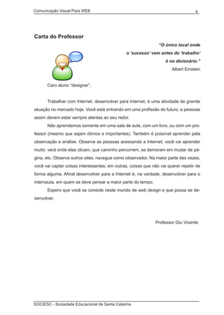 Comunicação Visual Para WEB								

4

Carta do Professor
“O único local onde
o ‘sucesso’ vem antes do ‘trabalho’
é no dicionário.”
Albert Einstein
	

Caro aluno “designer”,

	

Trabalhar com Internet, desenvolver para Internet, é uma atividade de grande

atuação no mercado hoje. Você está entrando em uma profissão do futuro, e pessoas
assim devem estar sempre atentas ao seu redor.
	

Não aprendemos somente em uma sala de aula, com um livro, ou com um pro-

fessor (mesmo que sejam ótimos e importantes). Também é possível aprender pela
observação e análise. Observe as pessoas acessando a Internet, você vai aprender
muito: verá onde elas clicam, que caminho percorrem, se demoram em mudar de página, etc. Observe outros sites, navegue como observador. Na maior parte das vezes,
você vai captar coisas interessantes; em outras, coisas que não vai querer repetir de
forma alguma. Afinal desenvolver para a Internet é, na verdade, desenvolver para o
internauta, em quem se deve pensar a maior parte do tempo.
	

Espero que você se conecte neste mundo de web design e que possa se de-

senvolver.

								

Professor Giu Vicente

SOCIESC - Sociedade Educacional de Santa Catarina						

 