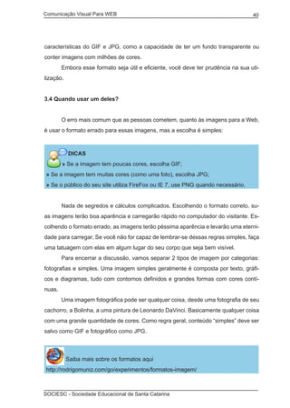 Comunicação Visual Para WEB								

40

características do GIF e JPG, como a capacidade de ter um fundo transparente ou
conter imagens com milhões de cores.
	

Embora esse formato seja útil e eficiente, você deve ter prudência na sua uti-

lização.
3.4 Quando usar um deles?
	

O erro mais comum que as pessoas cometem, quanto às imagens para a Web,

é usar o formato errado para essas imagens, mas a escolha é simples:

DICAS
» Se a imagem tem poucas cores, escolha GIF;
» Se a imagem tem muitas cores (como uma foto), escolha JPG;
» Se o público do seu site utiliza FireFox ou IE 7, use PNG quando necessário.
	

Nada de segredos e cálculos complicados. Escolhendo o formato correto, su-

as imagens terão boa aparência e carregarão rápido no computador do visitante. Escolhendo o formato errado, as imagens terão péssima aparência e levarão uma eternidade para carregar. Se você não for capaz de lembrar-se dessas regras simples, faça
uma tatuagem com elas em algum lugar do seu corpo que seja bem visível.
	

Para encerrar a discussão, vamos separar 2 tipos de imagem por categorias:

fotografias e simples. Uma imagem simples geralmente é composta por texto, gráficos e diagramas, tudo com contornos definidos e grandes formas com cores contínuas.
	

Uma imagem fotográfica pode ser qualquer coisa, desde uma fotografia de seu

cachorro, a Bolinha, a uma pintura de Leonardo DaVinci. Basicamente qualquer coisa
com uma grande quantidade de cores. Como regra geral, conteúdo “simples” deve ser
salvo como GIF e fotográfico como JPG.

Saiba mais sobre os formatos aqui
http://rodrigomuniz.com/go/experimentos/formatos-imagem/

SOCIESC - Sociedade Educacional de Santa Catarina						

 