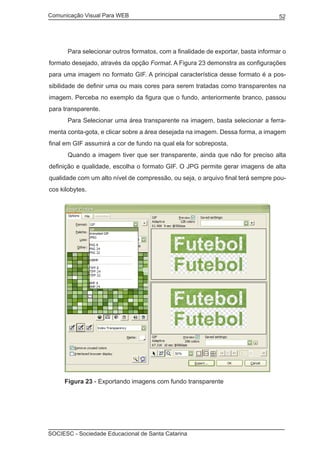 Comunicação Visual Para WEB								

	

52

Para selecionar outros formatos, com a finalidade de exportar, basta informar o

formato desejado, através da opção Format. A Figura 23 demonstra as configurações
para uma imagem no formato GIF. A principal característica desse formato é a possibilidade de definir uma ou mais cores para serem tratadas como transparentes na
imagem. Perceba no exemplo da figura que o fundo, anteriormente branco, passou
para transparente.
	

Para Selecionar uma área transparente na imagem, basta selecionar a ferra-

menta conta-gota, e clicar sobre a área desejada na imagem. Dessa forma, a imagem
final em GIF assumirá a cor de fundo na qual ela for sobreposta.
	

Quando a imagem tiver que ser transparente, ainda que não for preciso alta

definição e qualidade, escolha o formato GIF. O JPG permite gerar imagens de alta
qualidade com um alto nível de compressão, ou seja, o arquivo final terá sempre poucos kilobytes.

Figura 23 - Exportando imagens com fundo transparente

SOCIESC - Sociedade Educacional de Santa Catarina						

 