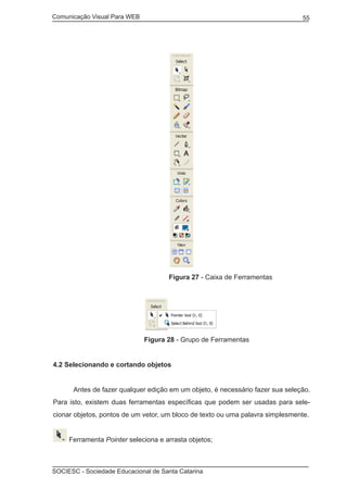 Comunicação Visual Para WEB								

			

55

Figura 27 - Caixa de Ferramentas

Figura 28 - Grupo de Ferramentas
4.2 Selecionando e cortando objetos
	

Antes de fazer qualquer edição em um objeto, é necessário fazer sua seleção.

Para isto, existem duas ferramentas específicas que podem ser usadas para selecionar objetos, pontos de um vetor, um bloco de texto ou uma palavra simplesmente.
Ferramenta Pointer seleciona e arrasta objetos;

SOCIESC - Sociedade Educacional de Santa Catarina						

 