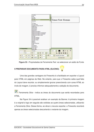 Comunicação Visual Para WEB								

59

Figura 33 - Propriedades da Ferramenta Text ao selecionar um estilo de Fonte
5 Preparar documento para HTML (Slicing)
	

Uma das grandes vantagens do Fireworks é a facilidade em exportar o Layout

para HTML em páginas da Web. No entanto, para que o Fireworks saiba qual fatia
do Layout deve recortar, ou simplesmente ignorar preenchendo com cores HTML ao
invés de imagem, é preciso informar adequadamente a seleção do documento.
Ferramenta Slice - indica as áreas do documento que serão recordadas para
HTML.
	

Na Figura 34 é possível analisar um exemplo de Banner. A primeira imagem

é a original e logo em seguida são exibidas as quatro áreas selecionadas, utilizando
a Ferramenta Slice. Dessa forma, ao ativar o recurso exportar, o Fireworks recortará
apenas as áreas selecionadas descartando o restante da imagem.

SOCIESC - Sociedade Educacional de Santa Catarina						

 