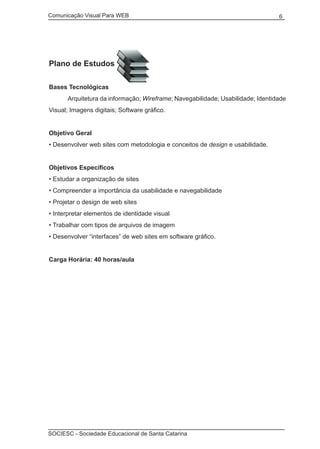 Comunicação Visual Para WEB								

6

Plano de Estudos
Bases Tecnológicas
	

Arquitetura da informação; Wireframe; Navegabilidade; Usabilidade; Identidade

Visual; Imagens digitais; Software gráfico.
Objetivo Geral
• Desenvolver web sites com metodologia e conceitos de design e usabilidade.
Objetivos Específicos
• Estudar a organização de sites
• Compreender a importância da usabilidade e navegabilidade
• Projetar o design de web sites
• Interpretar elementos de identidade visual
• Trabalhar com tipos de arquivos de imagem
• Desenvolver “interfaces” de web sites em software gráfico.
Carga Horária: 40 horas/aula

SOCIESC - Sociedade Educacional de Santa Catarina						

 