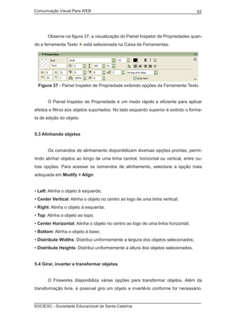 Comunicação Visual Para WEB								

	

62

Observe na figura 37, a visualização do Painel Inspetor de Propriedades quan-

do a ferramenta Texto

está selecionada na Caixa de Ferramentas:

Figura 37 - Painel Inspetor de Propriedade exibindo opções da Ferramenta Texto
	

O Painel Inspetor de Propriedade é um modo rápido e eficiente para aplicar

efeitos e filtros aos objetos suportados. No lado esquerdo superior é exibido o formato de edição do objeto.
5.3 Alinhando objetos
	

Os comandos de alinhamento disponibilizam diversas opções prontas, permi-

tindo alinhar objetos ao longo de uma linha central, horizontal ou vertical, entre outras opções. Para acessar os comandos de alinhamento, selecione a opção mais
adequada em Modify > Align:
• Left: Alinha o objeto à esquerda;
• Center Vertical: Alinha o objeto no centro ao logo de uma linha vertical;
• Right: Alinha o objeto à esquerda;
• Top: Alinha o objeto ao topo;
• Center Horizontal: Alinha o objeto no centro ao logo de uma linha horizontal;
• Bottom: Alinha o objeto à base;
• Distribute Widths: Distribui uniformemente a largura dos objetos selecionados;
• Distribute Heights: Distribui uniformemente a altura dos objetos selecionados.
5.4 Girar, inverter e transformar objetos
	

O Fireworks disponibiliza várias opções para transformar objetos. Além da

transformação livre, é possível gira um objeto e invertê-lo conforme for necessário.

SOCIESC - Sociedade Educacional de Santa Catarina						

 