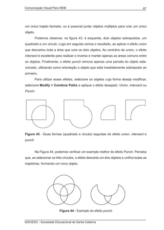 Comunicação Visual Para WEB								

67

um único trajeto fechado, ou é possível juntar objetos múltiplos para criar um único
objeto.
	

Podemos observar, na figura 43, à esquerda, dois objetos sobrepostos, um

quadrado e um circulo. Logo em seguida vemos o resultado, ao aplicar o efeito union
que descartou toda a área que unia os dois objetos. Ao contrário da union, o efeito
intersect é excelente para realizar o inverso e manter apenas as áreas comuns entre
os objetos. Finalmente, o efeito punch remove apenas uma parcela do objeto selecionado, utilizando como orientação o objeto que está imediatamente sobreposto ao
primeiro.
	

Para utilizar esses efeitos, selecione os objetos cuja forma deseja modificar,

selecione Modify > Combine Paths e aplique o efeito desejado: Union, Intersect ou
Punch.

Figura 43 - Duas formas (quadrado e circulo) seguidas do efeito union, intersect e
punch
	

Na Figura 44, podemos verificar um exemplo melhor do efeito Punch. Perceba

que, ao selecionar os três círculos, o efeito descarta um dos objetos e unifica todas as
trajetórias, formando um novo objeto.

Figura 44 - Exemplo do efeito punch
SOCIESC - Sociedade Educacional de Santa Catarina						

 
