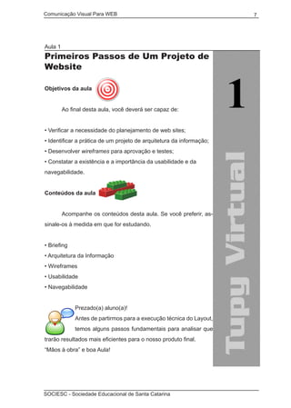 Comunicação Visual Para WEB								

Aula 1

Primeiros Passos de Um Projeto de
Website
Objetivos da aula
	

Ao final desta aula, você deverá ser capaz de:

• Verificar a necessidade do planejamento de web sites;
• Identificar a prática de um projeto de arquitetura da informação;
• Desenvolver wireframes para aprovação e testes;
• Constatar a existência e a importância da usabilidade e da
navegabilidade.
Conteúdos da aula
	
	

Acompanhe os conteúdos desta aula. Se você preferir, as-

sinale-os à medida em que for estudando.
• Briefing
• Arquitetura da Informação
• Wireframes
• Usabilidade
• Navegabilidade
Prezado(a) aluno(a)!
Antes de partirmos para a execução técnica do Layout,
temos alguns passos fundamentais para analisar que
trarão resultados mais eficientes para o nosso produto final.
“Mãos à obra” e boa Aula!

SOCIESC - Sociedade Educacional de Santa Catarina						

7

 