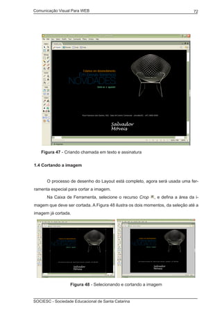 Comunicação Visual Para WEB								

72

Figura 47 - Criando chamada em texto e assinatura
1.4 Cortando a imagem
	

O processo de desenho do Layout está completo, agora será usada uma fer-

ramenta especial para cortar a imagem.
	

Na Caixa de Ferramenta, selecione o recurso Crop

, e defina a área da i-

magem que deve ser cortada. A Figura 48 ilustra os dois momentos, da seleção até a
imagem já cortada.

Figura 48 - Selecionando e cortando a imagem

SOCIESC - Sociedade Educacional de Santa Catarina						

 