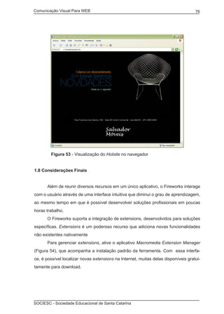 Comunicação Visual Para WEB								

	

76

Figura 53 - Visualização do Hotsite no navegador

1.8 Considerações Finais
	

Além de reunir diversos recursos em um único aplicativo, o Fireworks interage

com o usuário através de uma interface intuitiva que diminui o grau de aprendizagem,
ao mesmo tempo em que é possível desenvolver soluções profissionais em poucas
horas trabalho.
	

O Fireworks suporta a integração de extensions, desenvolvidos para soluções

específicas. Extensions é um poderoso recurso que adiciona novas funcionalidades
não existentes nativamente
	

Para gerenciar extensions, ative o aplicativo Macromedia Extension Manager

(Figura 54), que acompanha a instalação padrão da ferramenta. Com essa interface, é possível localizar novas extensions na Internet, muitas delas disponíveis gratuitamente para download.

SOCIESC - Sociedade Educacional de Santa Catarina						

 