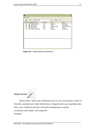 Comunicação Visual Para WEB								

77

Figura 54 - Gerenciador de Extension

	

Síntese da Aula
	

Nesta quinta e última aula verificamos como se cria uma estrutura visual no

Fireworks, passando por várias ferramentas e chegando até a sua exportação para
sites, com o cuidado de otimizar o tempo de download para o usuário.
Concluímos este módulo, você chegou lá!
Parabéns!

SOCIESC - Sociedade Educacional de Santa Catarina						

 