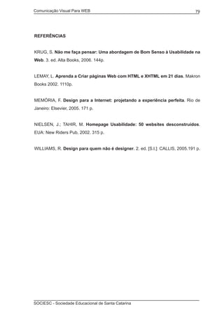 Comunicação Visual Para WEB								

79

REFERÊNCIAS
KRUG, S. Não me faça pensar: Uma abordagem de Bom Senso à Usabilidade na
Web. 3. ed. Alta Books, 2006. 144p.
LEMAY, L. Aprenda a Criar páginas Web com HTML e XHTML em 21 dias. Makron
Books 2002. 1110p.
MEMÓRIA, F. Design para a Internet: projetando a experiência perfeita. Rio de
Janeiro: Elsevier, 2005. 171 p.
NIELSEN, J.; TAHIR, M. Homepage Usabilidade: 50 websites desconstruídos.
EUA: New Riders Pub, 2002. 315 p.
WILLIAMS, R. Design para quem não é designer. 2. ed. [S.l.]: CALLIS, 2005.191 p.

SOCIESC - Sociedade Educacional de Santa Catarina						

 