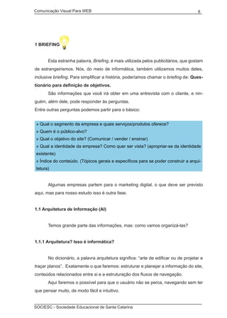 Comunicação Visual Para WEB								

8

1 BRIEFING
	
	

Esta estranha palavra, Briefing, é mais utilizada pelos publicitários, que gostam

de estrangeirismos. Nós, do meio de informática, também utilizamos muitos deles,
inclusive briefing. Para simplificar a história, poderíamos chamar o briefing de: Questionário para definição de objetivos.
	

São informações que você irá obter em uma entrevista com o cliente, e nin-

guém, além dele, pode responder às perguntas.
Entre outras perguntas podemos partir para o básico:
» Qual o segmento da empresa e quais serviços/produtos oferece?
» Quem é o público-alvo?
» Qual o objetivo do site? (Comunicar / vender / ensinar)
» Qual a identidade da empresa? Como quer ser vista? (apropriar-se da identidade
existente)
» Índice do conteúdo. (Tópicos gerais e específicos para se poder construir a arquitetura)
	

Algumas empresas partem para o marketing digital, o que deve ser previsto

aqui, mas para nosso estudo isso é outra fase.
1.1 Arquitetura de Informação (AI)
	

Temos grande parte das informações, mas: como vamos organizá-las?

1.1.1 Arquitetura? Isso é informática?
	

No dicionário, a palavra arquitetura significa: “arte de edificar ou de projetar e

traçar planos”. Exatamente o que faremos: estruturar e planejar a informação do site,
conteúdos relacionados entre si e a estruturação dos fluxos de navegação.
	

Aqui faremos o possível para que o usuário não se perca, navegando sem ter

que pensar muito, de modo fácil e intuitivo.
SOCIESC - Sociedade Educacional de Santa Catarina						

 