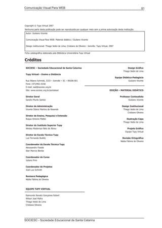 Comunicação Visual Para WEB								

81

Copyright © Tupy Virtual 2007
Nenhuma parte desta publicação pode ser reproduzida por qualquer meio sem a prévia autorização desta instituição.
Autor: Giuliano Vicente
Comunicação Visual Para WEB: Material didático / Giuliano Vicente
Design institucional: Thiago Vedoi de Lima; Cristiane de Oliveira - Joinville: Tupy Virtual, 2007
Ficha catalográfica elaborada pela Biblioteca Universitária Tupy Virtual

Créditos
SOCIESC – Sociedade Educacional de Santa Catarina

Design Gráfico
Thiago Vedoi de Lima

Tupy Virtual – Ensino a Distância
Rua Albano Schmidt, 3333 – Joinville – SC – 89206-001
Fone: (47)3461-0166
E-mail: ead@sociesc.org.br
Site: www.sociesc.org.br/portalead
Diretor Geral
Sandro Murilo Santos
Diretor de Administração
Vicente Otávio Martins de Resende
Diretor de Ensino, Pesquisa e Extensão
Roque Antonio Mattei
Diretor do Instituto Superior Tupy
Wesley Masterson Belo de Abreu
Diretor da Escola Técnica Tupy
Luiz Fernando Bublitz

Equipe Didático-Pedagócia
Giuliano Vicente

EDIÇÃO – MATERIAL DIDÁTICO
Professor Conteudista
Giuliano Vicente
Design Institucional
Thiago Vedoi de Lima
Cristiane Oliveira
Ilustração Capa
Thiago Vedoi de Lima
Projeto Gráfico
Equipe Tupy Virtual
Revisão Ortográfica
Nádia Fátima de Oliveira

Coordenador da Escola Técnica Tupy
Alexssandro Fossile
Alan Marcos Blenke
Coordenador do Curso
Juliano Prim
Coordenador de Projetos
José Luiz Schmitt
Revisora Pedagógica
Nádia Fátima de Oliveira

EQUIPE TUPY VIRTUAL
Raimundo Nonato Gonçalves Robert
Wilson José Mafra
Thiago Vedoi de Lima
Cristiane Oliveira

SOCIESC - Sociedade Educacional de Santa Catarina						

 