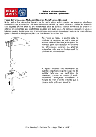 Malharia e Confeccionados
                                      Conceitos Básicos e Operacionais



Fases de Formação de Malha em Máquinas Monofrontura (Circular)
Nota : Além dos elementos formadores de malha vistos anteriormente, as máquinas circulares
monocilíndricas apresentam um novo elemento formador de malha chamado platina. As mesmas
são alojadas em um anel ou aro denominado anel de platinas. Possui movimento de avanço e
retorno proporcionado por excêntricos alojados em outro anel. As platinas possuem 3 funções
básicas, porém, inicialmente nos preocuparemos com o mais importante, que é o de reter o tecido
quando da subida das agulhas para que o tecido são suba com elas.

                                        Na Figura ao lado, a agulha esta na
                                        posição de repouso. A malha que se
                                        encontra dentro da cabeça da agulha foi
                                        formada pelo ciclo realizado no sistema
                                        de alimentação anterior. As platinas
                                        acionadas pelo seu excêntrico (anel de
                                        platinas) iniciam o avanço.




                                        A agulha iniciando seu movimento de
                                        subida é impulsionada pela sua pedra de
                                        subida (referente ao excêntrico de
                                        retenção), quando as platinas já estão
                                        totalmente avançadas exercendo a
                                        função de reter o tecido evitando que o
                                        mesmo suba junto com a agulha.




                      Prof. Wesley S. Paixão – Tecnologia Têxtil – 2009/1
 