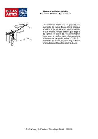 Malharia e Confeccionados
               Conceitos Básicos e Operacionais




                  Encontramos finalmente a posição de
                  formação da malha. Nesta última posição
                  a malha já foi formada e a platina exerce
                  a sua terceira função básica, qual seja a
                  de formar o plano de desprendimento
                  para que a malha seja descarregada
                  suavemente da agulha sobre o novo fio.
                  Tamanho da malha ou ponto depende da
                  profundidade até onde a agulha desce.




Prof. Wesley S. Paixão – Tecnologia Têxtil – 2009/1
 