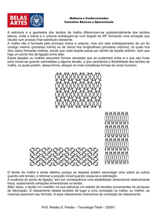 Malharia e Confeccionados
                                      Conceitos Básicos e Operacionais



A estrutura e a geometria dos tecidos de malha diferenciam-se substancialmente dos tecidos
planos, onde a trama e o urdume entrelaçam-se num ângulo de 90º formando uma armação que
resulta num produto final sobretudo resistente.
A malha não é formada pelo princípio trama e urdume, mas sim pelo entrelaçamento de um fio
consigo mesmo (processo trama) ou de vários fios longitudinais (processo urdume), os quais nos
dois casos formarão malhas, sendo que cada laçada passa por dentro da laçada anterior, sem que
haja um ponto fixo de ligação entre elas.
Essas laçadas ou malhas assumem formas senoidais que se sustentam entre si e que são livres
para mover-se quando submetidas a alguma tensão, o que caracteriza a flexibilidade dos tecidos de
malha, os quais podem, dessa forma, abraçar as mais complexas formas do corpo humano.




O tecido de malha é ainda elástico porque as laçadas podem escorregar uma sobre as outras
quando sob tensão, e retornar a posição inicial quando cessa-se a solicitação.
A ausência do ponto de ligação, tem por conseqüência uma estabilidade dimensional relativamente
fraca, ocasionando variações dimensionais no tecido.
Além disso, o tecido crú mantém na sua estrutura um estado de tensões provenientes do processo
de fabricação. O relaxamento destas tensões dá lugar a uma contração na malha, ou melhor, as
mesmas assumem seu formato. A esse relaxamento chamamos de contração de relaxamento.



                       Prof. Wesley S. Paixão – Tecnologia Têxtil – 2009/1
 