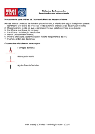 Malharia e Confeccionados
                                        Conceitos Básicos e Operacionais



Procedimento para Análise de Tecidos de Malha do Processo Trama

Para se analisar um tecido de malha do processo trama, é interessante seguir os seguintes passos:
1. Identificar o lado direito do avesso do tecido (durante a análise não se deve mudar de lado);
2. Descampionar o tecido até que se consiga um fio que trabalhe em toda a sua largura;
3. Identificar a quantidade de fronturas;
4. Identificar a centralização da máquina;
5. Marcar uma coluna de malhas;
6. Iniciar a análise até a determinação do raporte do ligamento e de cor;
7. Inverter a ordem dos diagramas.

Convenções adotadas em padronagem

              Formação de Malha



              Retenção de Malha



              Agulha Fora de Trabalho




                       Prof. Wesley S. Paixão – Tecnologia Têxtil – 2009/1
 