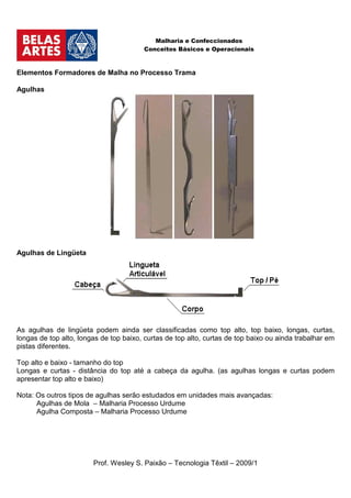 Malharia e Confeccionados
                                        Conceitos Básicos e Operacionais



Elementos Formadores de Malha no Processo Trama

Agulhas




Agulhas de Lingüeta




As agulhas de lingüeta podem ainda ser classificadas como top alto, top baixo, longas, curtas,
longas de top alto, longas de top baixo, curtas de top alto, curtas de top baixo ou ainda trabalhar em
pistas diferentes.

Top alto e baixo - tamanho do top
Longas e curtas - distância do top até a cabeça da agulha. (as agulhas longas e curtas podem
apresentar top alto e baixo)

Nota: Os outros tipos de agulhas serão estudados em unidades mais avançadas:
      Agulhas de Mola – Malharia Processo Urdume
      Agulha Composta – Malharia Processo Urdume




                        Prof. Wesley S. Paixão – Tecnologia Têxtil – 2009/1
 