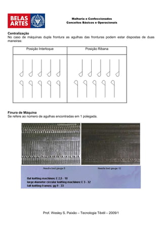 Malharia e Confeccionados
                                     Conceitos Básicos e Operacionais



Centralização
No caso de máquinas dupla frontura as agulhas das fronturas podem estar dispostas de duas
maneiras:

           Posição Interloque                     Posição Ribana




Finura de Máquina
Se refere ao número de agulhas encontradas em 1 polegada.




                      Prof. Wesley S. Paixão – Tecnologia Têxtil – 2009/1
 